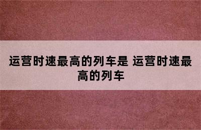 运营时速最高的列车是 运营时速最高的列车